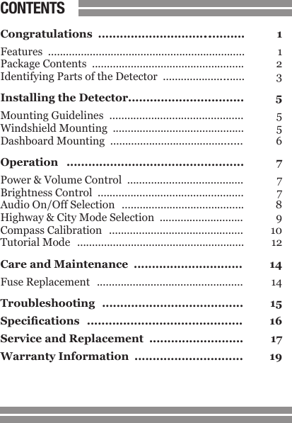 1CONTENTSCongratulations  ........................................  1Features  ..................................................................  1Package Contents  ...................................................  2Identifying Parts of the Detector  ...........................  3Installing the Detector................................  5Mounting Guidelines  .............................................  5Windshield Mounting  ............................................  5Dashboard Mounting  ............................................  6Operation  .................................................  7Power &amp; Volume Control  .......................................  7Brightness Control  .................................................  7Audio On/Off Selection  .........................................  8Highway &amp; City Mode Selection  ............................  9Compass Calibration  .............................................  10Tutorial Mode  ........................................................  12Care and Maintenance  ..............................  14Fuse Replacement  .................................................  14Troubleshooting  .......................................  15Specications  ...........................................  16Service and Replacement  ..........................  17Warranty Information  ..............................  19