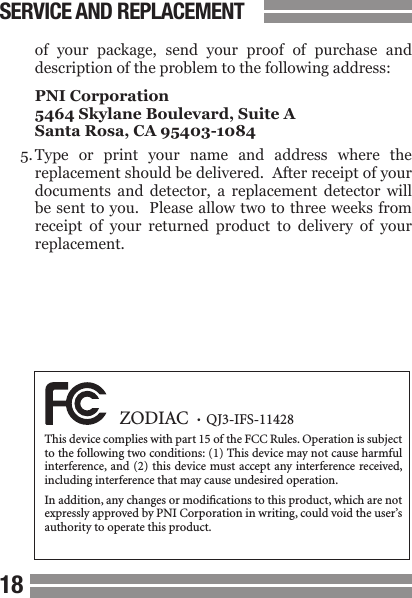 1819  of  your  package,  send  your  proof  of  purchase  and  description of the problem to the following address:  PNI Corporation  5464 Skylane Boulevard, Suite A  Santa Rosa, CA 95403-10845. Type  or  print  your  name  and  address  where  the  replacement should be delivered.  After receipt of your  documents  and  detector,  a  replacement  detector  will  be sent to you.   Please allow two to three weeks from  receipt  of  your  returned  product  to  delivery  of  your  replacement.SERVICE AND REPLACEMENT  ZODIAC  &bull;  QJ3-IFS-11428This device complies with part 15 of the FCC Rules. Operation is subject to the following two conditions: (1) This device may not cause harmful interference, and (2)  this device must accept any interference received, including interference that may cause undesired operation.In addition, any changes or modications to this product, which are not expressly approved by PNI Corporation in writing, could void the user&rsquo;s authority to operate this product.