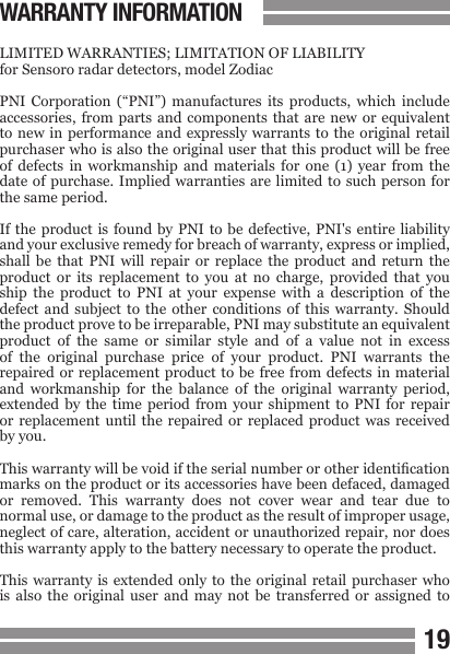 1819WARRANTY INFORMATIONLIMITED WARRANTIES; LIMITATION OF LIABILITYfor Sensoro radar detectors, model ZodiacPNI  Corporation  (&ldquo;PNI&rdquo;)  manufactures  its  products,  which  include accessories, from  parts  and  components  that are  new or  equivalent to new  in performance and  expressly warrants  to the original  retail purchaser who is also the original user that this product will be free of  defects  in  workmanship  and  materials  for  one  (1) year  from  the date of purchase.  Implied warranties are  limited to such  person  for the same period.If the  product is  found  by PNI  to be  defective, PNI's  entire liability and your exclusive remedy for breach of warranty, express or implied, shall  be  that  PNI  will  repair  or  replace  the  product  and return  the product  or  its  replacement  to  you  at  no  charge,  provided  that  you ship  the  product  to  PNI  at  your  expense  with  a  description  of  the defect  and  subject  to  the  other  conditions  of  this  warranty.  Should the product prove to be irreparable, PNI may substitute an equivalent product  of  the  same  or  similar  style  and  of  a  value  not  in  excess of  the  original  purchase  price  of  your  product.  PNI  warrants  the repaired or replacement product to be  free  from defects  in material and  workmanship  for  the  balance  of  the  original  warranty  period, extended  by  the  time  period  from  your  shipment  to  PNI  for  repair or replacement  until  the repaired  or  replaced product  was  received by you.This warranty will be void if the serial number or other identication marks on the product or its accessories have been defaced, damaged or  removed.  This  warranty  does  not  cover  wear  and  tear  due  to normal use, or damage to the product as the result of improper usage, neglect of care, alteration, accident or unauthorized repair, nor does this warranty apply to the battery necessary to operate the product.This warranty  is extended  only to  the original  retail  purchaser  who is  also  the  original  user  and  may  not  be  transferred  or  assigned  to 