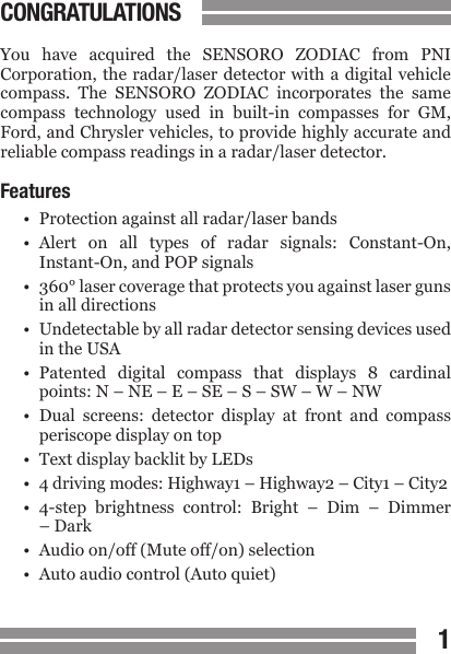 1CONGRATULATIONSYou  have  acquired  the  SENSORO  ZODIAC  from  PNI Corporation, the radar/laser detector with a digital vehicle compass.  The  SENSORO  ZODIAC  incorporates  the  same compass  technology  used  in  built-in  compasses  for  GM, Ford, and Chrysler vehicles, to provide highly accurate and reliable compass readings in a radar/laser detector.Features&bull;  Protection against all radar/laser bands&bull;  Alert  on  all  types  of  radar  signals:  Constant-On,  Instant-On, and POP signals&bull;  360&deg; laser coverage that protects you against laser guns  in all directions&bull;  Undetectable by all radar detector sensing devices used  in the USA&bull;  Patented  digital  compass  that  displays  8  cardinal  points: N &ndash; NE &ndash; E &ndash; SE &ndash; S &ndash; SW &ndash; W &ndash; NW&bull;  Dual  screens:  detector  display  at  front  and  compass  periscope display on top&bull;  Text display backlit by LEDs&bull; 4 driving modes: Highway1 &ndash; Highway2 &ndash; City1 &ndash; City2&bull;  4-step  brightness  control:  Bright  &ndash;  Dim  &ndash;  Dimmer  &ndash; Dark&bull;  Audio on/off (Mute off/on) selection&bull;  Auto audio control (Auto quiet)
