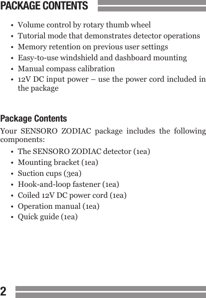 CONTENTS23PACKAGE CONTENTS&bull;  Volume control by rotary thumb wheel&bull;  Tutorial mode that demonstrates detector operations&bull;  Memory retention on previous user settings&bull;  Easy-to-use windshield and dashboard mounting&bull;  Manual compass calibration&bull;  12V DC input power &ndash; use the power cord included in  the packagePackage ContentsYour  SENSORO  ZODIAC  package  includes  the  following components:&bull;  The SENSORO ZODIAC detector (1ea)&bull;  Mounting bracket (1ea)&bull;  Suction cups (3ea)&bull;  Hook-and-loop fastener (1ea)&bull;  Coiled 12V DC power cord (1ea)&bull;  Operation manual (1ea)&bull;  Quick guide (1ea)