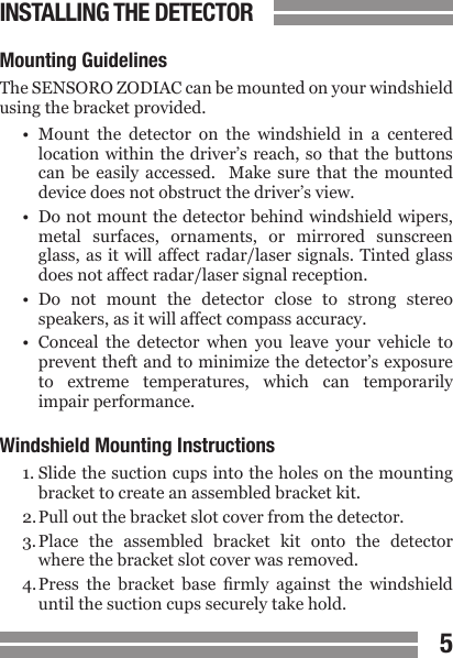 45CONTENTSINSTALLING THE DETECTORMounting GuidelinesThe SENSORO ZODIAC can be mounted on your windshield using the bracket provided.&bull;  Mount  the  detector  on  the  windshield  in  a  centered  location within  the driver&rsquo;s reach,  so that the  buttons  can  be  easily  accessed.    Make  sure  that  the  mounted  device does not obstruct the driver&rsquo;s view.&bull;  Do not mount the detector behind windshield wipers,  metal  surfaces,  ornaments,  or  mirrored  sunscreen  glass, as it will affect radar/laser  signals. Tinted  glass  does not affect radar/laser signal reception.&bull;  Do  not  mount  the  detector  close  to  strong  stereo  speakers, as it will affect compass accuracy.&bull;  Conceal  the  detector  when  you  leave  your  vehicle  to  prevent theft and to minimize the detector&rsquo;s exposure  to  extreme  temperatures,  which  can  temporarily  impair performance.Windshield Mounting Instructions1. Slide the suction cups into the holes on the mounting  bracket to create an assembled bracket kit.2. Pull out the bracket slot cover from the detector.3. Place  the  assembled  bracket  kit  onto  the  detector  where the bracket slot cover was removed.4. Press  the  bracket  base  rmly  against  the  windshield  until the suction cups securely take hold.