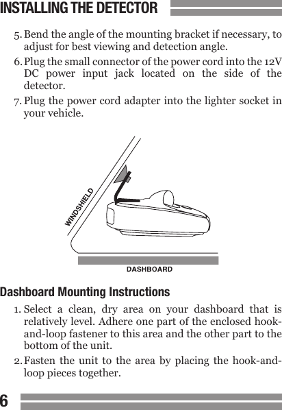 CONTENTS67CONTENTS5. Bend the angle of the mounting bracket if necessary, to  adjust for best viewing and detection angle.6. Plug the small connector of the power cord into the 12V  DC  power  input  jack  located  on  the  side  of  the  detector.7. Plug the power cord adapter into the lighter socket in  your vehicle.Dashboard Mounting Instructions1. Select  a  clean,  dry  area  on  your  dashboard  that  is  relatively level. Adhere one part of the enclosed hook-  and-loop fastener to this area and the other part to the  bottom of the unit.2. Fasten  the  unit  to  the  area  by  placing  the  hook-and-  loop pieces together.INSTALLING THE DETECTOR