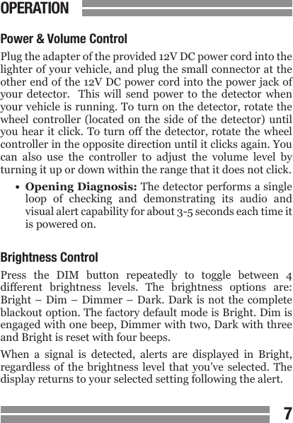 CONTENTS67CONTENTSOPERATIONPower &amp; Volume ControlPlug the adapter of the provided 12V DC power cord into the lighter of your vehicle, and plug the small connector at the other end of the 12V DC power cord into the power jack of your  detector.    This  will  send  power  to  the  detector  when your vehicle is running. To turn on the detector, rotate the wheel controller (located on the side of the detector) until you hear it click. To  turn off the detector, rotate  the wheel controller in the opposite direction until it clicks again. You can  also  use  the  controller  to  adjust  the  volume  level  by turning it up or down within the range that it does not click.&bull;  Opening Diagnosis: The detector performs a single  loop  of  checking  and  demonstrating  its  audio  and  visual alert capability for about 3-5 seconds each time it  is powered on. Brightness ControlPress  the  DIM  button  repeatedly  to  toggle  between  4 different  brightness  levels.  The  brightness  options  are: Bright &ndash; Dim &ndash;  Dimmer &ndash;  Dark. Dark  is not  the complete blackout option. The factory default mode is Bright. Dim is engaged with one beep, Dimmer with two, Dark with three and Bright is reset with four beeps.When  a  signal  is  detected,  alerts  are  displayed  in  Bright, regardless of the brightness  level  that  you&rsquo;ve  selected.  The display returns to your selected setting following the alert. 