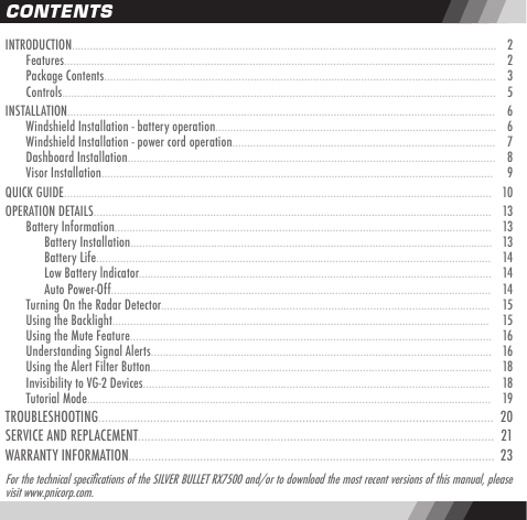 INTRODUCTION..............................................................................................................................................   2  Features................................................................................................................................................   2  Package Contents...................................................................................................................................   3  Controls.................................................................................................................................................   5INSTALLATION...............................................................................................................................................   6  Windshield Installation - battery operation..............................................................................................   6  Windshield Installation - power cord operation........................................................................................   7  Dashboard Installation...........................................................................................................................   8  Visor Installation...................................................................................................................................    9QUICK GUIDE...............................................................................................................................................   10OPERATION DETAILS.....................................................................................................................................   13  Battery Information..............................................................................................................................   13    Battery Installation.........................................................................................................................   13    Battery Life....................................................................................................................................   14    Low Battery lndicator......................................................................................................................   14    Auto Power-Off...............................................................................................................................   14  Turning On the Radar Detector..............................................................................................................   15  Using the Backlight..............................................................................................................................   15  Using the Mute Feature.........................................................................................................................   16  Understanding Signal Alerts..................................................................................................................   16  Using the Alert Filter Button..................................................................................................................   18  Invisibility to VG-2 Devices....................................................................................................................   18  Tutorial Mode.......................................................................................................................................   19TROUBLESHOOTING..........................................................................................................................   20SERVICE AND REPLACEMENT..............................................................................................................  21WARRANTY INFORMATION.................................................................................................................  23CONTENTSFor the technical specications of the SILVER BULLET RX7500 and/or to download the most recent versions of this manual, pleasevisit www.pnicorp.com.