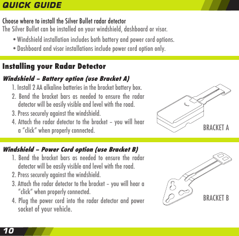 Choose where to install the Silver Bullet radar detectorThe Silver Bullet can be installed on your windshield, dashboard or visor.    &bull;Windshield installation includes both battery and power cord options.    &bull;Dashboard and visor installations include power cord option only.Installing your Radar Detector BRACKET AWindshield &ndash; Battery option (use Bracket A)  1. Install 2 AA alkaline batteries in the bracket battery box.  2.  Bend  the  bracket  bars  as  needed  to  ensure  the  radar    detector will be easily visible and level with the road.  3. Press securely against the windshield.  4. Attach the radar detector to the bracket &ndash; you will hear    a &ldquo;click&rdquo; when properly connected.Windshield &ndash; Power Cord option (use Bracket B)  1.  Bend  the  bracket  bars  as  needed  to  ensure  the  radar    detector will be easily visible and level with the road.  2. Press securely against the windshield.  3. Attach the radar detector to the bracket &ndash; you will hear a     &ldquo;click&rdquo; when properly connected.  4.  Plug the power cord into the radar detector and  power    socket of your vehicle.BRACKET BQUICK GUIDE10