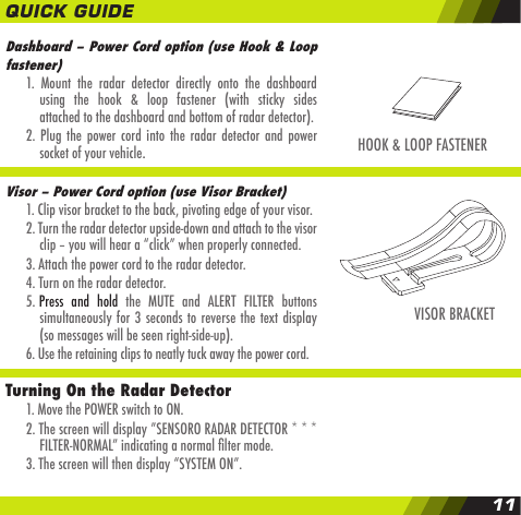 Dashboard &ndash; Power Cord option (use Hook &amp; Loop fastener)  1.  Mount  the  radar  detector  directly  onto  the  dashboard    using  the  hook  &amp;  loop  fastener  (with  sticky  sides    attached to the dashboard and bottom of radar detector).  2.  Plug the power cord  into the radar  detector  and power    socket of your vehicle.Visor &ndash; Power Cord option (use Visor Bracket)  1. Clip visor bracket to the back, pivoting edge of your visor.  2. Turn the radar detector upside-down and attach to the visor     clip &ndash; you will hear a &ldquo;click&rdquo; when properly connected.  3. Attach the power cord to the radar detector.  4. Turn on the radar detector.  5. Press  and  hold  the  MUTE  and  ALERT  FILTER  buttons     simultaneously for 3 seconds to reverse the text display    (so messages will be seen right-side-up).  6. Use the retaining clips to neatly tuck away the power cord.Turning On the Radar Detector  1. Move the POWER switch to ON.  2. The screen will display &rdquo;SENSORO RADAR DETECTOR * * *    FILTER-NORMAL&rdquo; indicating a normal lter mode.  3. The screen will then display &ldquo;SYSTEM ON&rdquo;.HOOK &amp; LOOP FASTENERVISOR BRACKETQUICK GUIDE11