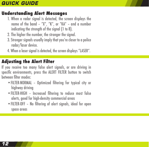 13Understanding Alert Messages  1. When a radar signal is detected, the screen displays the    name of the band &ndash; &ldquo;X&rdquo;, &ldquo;K&rdquo;, or &ldquo;KA&rdquo; &ndash; and a number    indicating the strength of the signal (1 to 8).  2. The higher the number, the stronger the signal.    3. Stronger signals usually imply that youʼre closer to a police    radar/laser device.  4. When a laser signal is detected, the screen displays &ldquo;LASER&rdquo;.Adjusting the Alert Filter If  you  receive  too  many  false  alert  signals,  or  are  driving  in specic  environments,  press the  ALERT  FILTER  button  to  switch between lter modes:   &bull;FILTER-NORMAL  &ndash;  Optimized  ltering  for  typical  city  or    highway driving  &bull;FILTER-HIGH  &ndash;  Increased  ltering  to  reduce  most  false     alerts, good for high-density commercial areas  &bull;FILTER-OFF &ndash; No ltering of alert  signals,  ideal  for  open    space areasQUICK GUIDE12