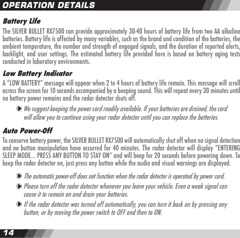 1415Battery LifeThe SILVER BULLET RX7500 can provide approximately 30-40 hours of battery life from two AA alkaline batteries. Battery life is affected by many variables, such as the brand and condition of the batteries, the ambient temperature, the number and strength of engaged signals, and the duration of reported alerts, backlight, and user settings. The estimated battery life provided here is based on battery aging tests conducted in laboratory environments.Low Battery IndicatorA &ldquo;LOW BATTERY&rdquo; message will appear when 2 to 4 hours of battery life remain. This message will scroll across the screen for 10 seconds accompanied by a beeping sound. This will repeat every 30 minutes until no battery power remains and the radar detector shuts off. We suggest keeping the power cord readily available. If your batteries are drained, the cord will allow you to continue using your radar detector until you can replace the batteries. Auto Power-Off To conserve battery power, the SILVER BULLET RX7500 will automatically shut off when no signal detection and no button manipulation have occurred for 40 minutes. The radar detector will display &rdquo;ENTERING SLEEP MODE&hellip; PRESS ANY BUTTON TO STAY ON&rdquo; and will beep for 20 seconds before powering down. To keep the radar detector on, just press any button while the audio and visual warnings are displayed. The automatic power-off does not function when the radar detector is operated by power cord. Please turn off the radar detector whenever you leave your vehicle. Even a weak signal can cause it to remain on and drain your batteries. If the radar detector was turned off automatically, you can turn it back on by pressing any button, or by moving the power switch to OFF and then to ON. OPERATION DETAILS