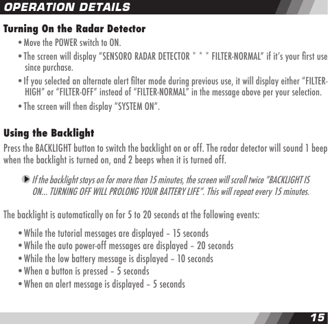 1415OPERATION DETAILSTurning On the Radar Detector  &bull;Move the POWER switch to ON.  &bull;The screen will display &rdquo;SENSORO RADAR DETECTOR * * * FILTER-NORMAL&rdquo; if itʼs your rst use    since purchase.  &bull;If you selected an alternate alert lter mode during previous use, it will display either &ldquo;FILTER-    HIGH&rdquo; or &ldquo;FILTER-OFF&rdquo; instead of &ldquo;FILTER-NORMAL&rdquo; in the message above per your selection.  &bull;The screen will then display &ldquo;SYSTEM ON&rdquo;.Using the Backlight Press the BACKLIGHT button to switch the backlight on or off. The radar detector will sound 1 beep when the backlight is turned on, and 2 beeps when it is turned off.  If the backlight stays on for more than 15 minutes, the screen will scroll twice &rdquo;BACKLIGHT IS ON&hellip; TURNING OFF WILL PROLONG YOUR BATTERY LIFE&rdquo;. This will repeat every 15 minutes.The backlight is automatically on for 5 to 20 seconds at the following events:  &bull;While the tutorial messages are displayed &ndash; 15 seconds  &bull;While the auto power-off messages are displayed &ndash; 20 seconds  &bull;While the low battery message is displayed &ndash; 10 seconds  &bull;When a button is pressed &ndash; 5 seconds  &bull;When an alert message is displayed &ndash; 5 seconds