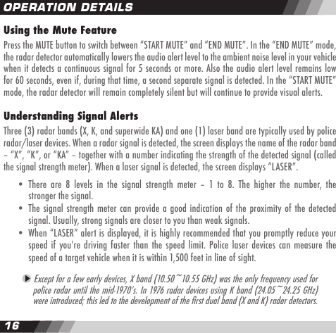 1617Using the Mute FeaturePress the MUTE button to switch between &ldquo;START MUTE&rdquo; and &ldquo;END MUTE&rdquo;. In the &ldquo;END MUTE&rdquo; mode, the radar detector automatically lowers the audio alert level to the ambient noise level in your vehicle when it detects a continuous signal for 5 seconds or more. Also the audio alert level remains low for 60 seconds, even if, during that time, a second separate signal is detected. In the &ldquo;START MUTE&rdquo; mode, the radar detector will remain completely silent but will continue to provide visual alerts. Understanding Signal AlertsThree (3) radar bands (X, K, and superwide KA) and one (1) laser band are typically used by police radar/laser devices. When a radar signal is detected, the screen displays the name of the radar band &ndash; &ldquo;X&rdquo;, &ldquo;K&rdquo;, or &ldquo;KA&rdquo; &ndash; together with a number indicating the strength of the detected signal (called the signal strength meter). When a laser signal is detected, the screen displays &ldquo;LASER&rdquo;.   &bull;  There  are  8  levels  in  the  signal  strength  meter  &ndash;  1  to  8.  The  higher  the  number,  the    stronger the signal.   &bull;  The signal strength meter can provide a good indication  of the proximity of the detected    signal. Usually, strong signals are closer to you than weak signals.  &bull;  When &ldquo;LASER&rdquo; alert is displayed, it is highly recommended that you promptly reduce your     speed if youʼre driving faster than the  speed  limit. Police laser devices can  measure  the     speed of a target vehicle when it is within 1,500 feet in line of sight.  Except for a few early devices, X band (10.50~10.55 GHz) was the only frequency used for police radar until the mid-1970ʼs. In 1976 radar devices using K band (24.05~24.25 GHz) were introduced; this led to the development of the rst dual band (X and K) radar detectors. OPERATION DETAILS