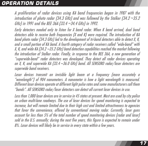 1617OPERATION DETAILSA proliferation  of  radar devices using KA band  frequencies  began in 1987 with the introduction of photo radar (34.3 GHz) and was followed by the Stalker (34.2~35.2 GHz) in 1991 and the BEE 36A (33.4~34.4 GHz) in 1992. Early  detectors  needed only  to listen  for  X  band  radar.  When  K band  arrived,  dual band detectors able to receive both frequencies (X and K) were required. The introduction of KA band photo radar (34.3 GHz) led to the development of tri-band detectors able to detect X, K, and a small portion of KA band. A fourth category of radar receivers called &ldquo;wide-band&rdquo; with X, K, and wide KA (34.2~35.2 GHz) band detection capabilities reached the market following the introduction of Stalker radar. Finally, in response to the BEE 36A, a new generation of &ldquo;superwide-band&rdquo;  radar detectors  was developed.  They  detect all  radar  devices  operating on X, K, and superwide KA (33.4~36.0 GHz) band. All SENSORO radar/laser detectors are superwide band receivers. Laser  devices  transmit  an  invisible  light  beam  at  a  frequency  (more  accurately  a &ldquo;wavelength&rdquo;) of  904 nanometers.  A  nanometer  is  how  a light  wavelength is  measured. Different laser devices operate at different light pulse rates and some manufacturers call them &ldquo;bands&rdquo;. All SENSORO radar/laser detectors can detect all current laser devices in use. Less than 1,000 laser devices are in service in 45 states at present. Most are used by city police on urban multi-lane roadways. The use of laser devices for speed monitoring is expected to increase, but will remain limited due to their high cost and limited attractiveness to agencies that  favor  the  convenience,  offered  by  conventional  moving  radar.  Currently,  laser  guns account for less than 5% of the total number of speed monitoring devices (radar and laser) sold in the U.S. annually; during the next ve years, this gure is expected to remain under 8%. Laser devices will likely be in service in every state within a few years.