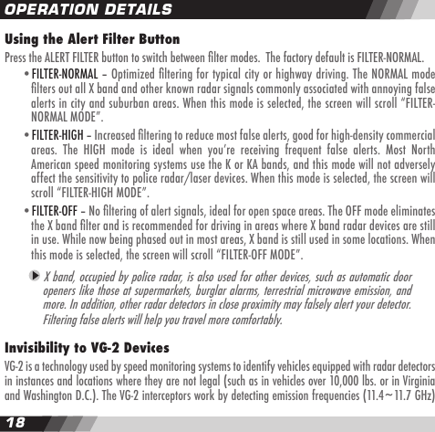 1819OPERATION DETAILSUsing the Alert Filter ButtonPress the ALERT FILTER button to switch between lter modes.  The factory default is FILTER-NORMAL.    &bull;FILTER-NORMAL &ndash; Optimized ltering for typical city or highway driving. The NORMAL mode    lters out all X band and other known radar signals commonly associated with annoying false    alerts in city and suburban areas. When this mode is selected, the screen will scroll &ldquo;FILTER-    NORMAL MODE&rdquo;.  &bull;FILTER-HIGH &ndash; Increased ltering to reduce most false alerts, good for high-density commercial     areas.  The  HIGH  mode  is  ideal  when  youʼre  receiving  frequent  false  alerts.  Most  North    American speed monitoring systems use the K or KA bands, and this mode will not adversely    affect the sensitivity to police radar/laser devices. When this mode is selected, the screen will    scroll &ldquo;FILTER-HIGH MODE&rdquo;.  &bull;FILTER-OFF &ndash; No ltering of alert signals, ideal for open space areas. The OFF mode eliminates    the X band lter and is recommended for driving in areas where X band radar devices are still    in use. While now being phased out in most areas, X band is still used in some locations. When    this mode is selected, the screen will scroll &ldquo;FILTER-OFF MODE&rdquo;. X band, occupied by police radar, is also used for other devices, such as automatic door openers like those at supermarkets, burglar alarms, terrestrial microwave emission, and more. In addition, other radar detectors in close proximity may falsely alert your detector.  Filtering false alerts will help you travel more comfortably.  Invisibility to VG-2 DevicesVG-2 is a technology used by speed monitoring systems to identify vehicles equipped with radar detectors in instances and locations where they are not legal (such as in vehicles over 10,000 lbs. or in Virginia and Washington D.C.). The VG-2 interceptors work by detecting emission frequencies (11.4~11.7 GHz)
