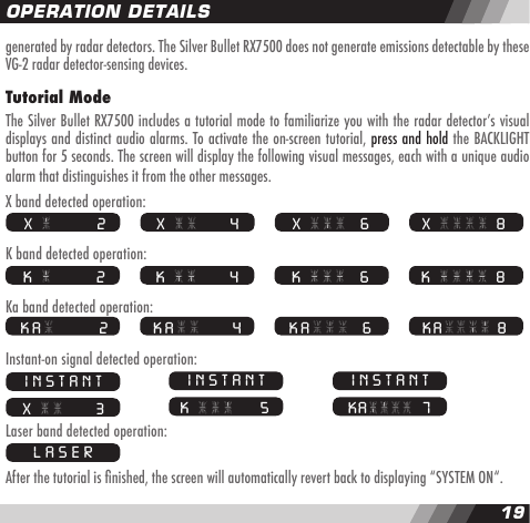1819generated by radar detectors. The Silver Bullet RX7500 does not generate emissions detectable by these VG-2 radar detector-sensing devices.Tutorial ModeThe Silver Bullet RX7500 includes a tutorial mode to familiarize you with the radar detectorʼs visual displays and distinct audio alarms. To activate the on-screen tutorial, press and hold the BACKLIGHT button for 5 seconds. The screen will display the following visual messages, each with a unique audio alarm that distinguishes it from the other messages.X band detected operation:K band detected operation:Ka band detected operation:Instant-on signal detected operation:Laser band detected operation:After the tutorial is nished, the screen will automatically revert back to displaying &ldquo;SYSTEM ON&ldquo;. OPERATION DETAILS X   8 X         2  X       4  X    6 K   8 K         2  K       4  K    6 KA  8 KA        2  KA      4  KA   6INSTANT X       3INSTANT K      5INSTANT KA   7LASER