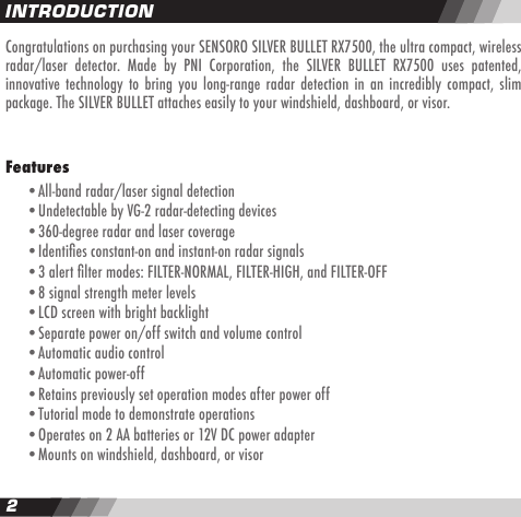 23Congratulations on purchasing your SENSORO SILVER BULLET RX7500, the ultra compact, wireless radar/laser  detector.  Made  by  PNI  Corporation,  the  SILVER  BULLET  RX7500  uses  patented, innovative technology to  bring  you long-range  radar detection  in an incredibly  compact, slim package. The SILVER BULLET attaches easily to your windshield, dashboard, or visor.Features   &bull;All-band radar/laser signal detection  &bull;Undetectable by VG-2 radar-detecting devices   &bull;360-degree radar and laser coverage  &bull;Identies constant-on and instant-on radar signals  &bull;3 alert lter modes: FILTER-NORMAL, FILTER-HIGH, and FILTER-OFF  &bull;8 signal strength meter levels  &bull;LCD screen with bright backlight  &bull;Separate power on/off switch and volume control  &bull;Automatic audio control  &bull;Automatic power-off  &bull;Retains previously set operation modes after power off  &bull;Tutorial mode to demonstrate operations  &bull;Operates on 2 AA batteries or 12V DC power adapter  &bull;Mounts on windshield, dashboard, or visorINTRODUCTION