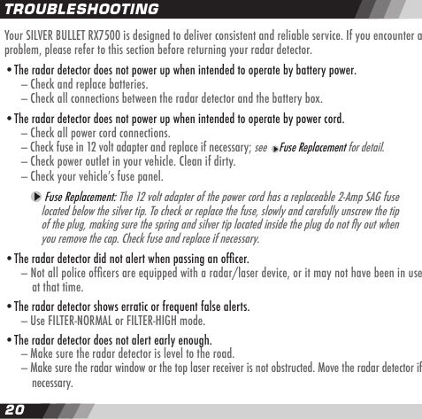 2021TROUBLESHOOTINGYour SILVER BULLET RX7500 is designed to deliver consistent and reliable service. If you encounter a problem, please refer to this section before returning your radar detector.&bull;The radar detector does not power up when intended to operate by battery power.  &mdash; Check and replace batteries.  &mdash; Check all connections between the radar detector and the battery box.&bull;The radar detector does not power up when intended to operate by power cord.  &mdash; Check all power cord connections.  &mdash; Check fuse in 12 volt adapter and replace if necessary; see   Fuse Replacement for detail.  &mdash; Check power outlet in your vehicle. Clean if dirty.  &mdash; Check your vehicleʼs fuse panel.    Fuse Replacement: The 12 volt adapter of the power cord has a replaceable 2-Amp SAG fuse located below the silver tip. To check or replace the fuse, slowly and carefully unscrew the tip of the plug, making sure the spring and silver tip located inside the plug do not y out when you remove the cap. Check fuse and replace if necessary.&bull;The radar detector did not alert when passing an ofcer.  &mdash; Not all police ofcers are equipped with a radar/laser device, or it may not have been in use    at that time.&bull;The radar detector shows erratic or frequent false alerts.  &mdash; Use FILTER-NORMAL or FILTER-HIGH mode. &bull;The radar detector does not alert early enough.  &mdash; Make sure the radar detector is level to the road.  &mdash; Make sure the radar window or the top laser receiver is not obstructed. Move the radar detector if     necessary.