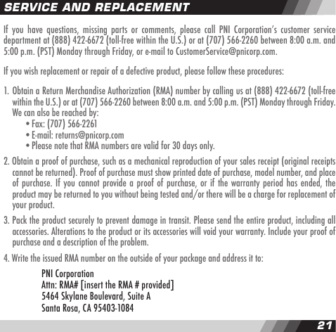 2021If  you  have  questions, missing  parts  or comments,  please  call  PNI  Corporationʼs customer  service department at (888) 422-6672 (toll-free within the U.S.) or at (707) 566-2260 between 8:00 a.m. and 5:00 p.m. (PST) Monday through Friday, or e-mail to CustomerService@pnicorp.com.If you wish replacement or repair of a defective product, please follow these procedures:1. Obtain a Return Merchandise Authorization (RMA) number by calling us at (888) 422-6672 (toll-free  within the U.S.) or at (707) 566-2260 between 8:00 a.m. and 5:00 p.m. (PST) Monday through Friday.  We can also be reached by:    &bull;Fax: (707) 566-2261    &bull;E-mail: returns@pnicorp.com    &bull;Please note that RMA numbers are valid for 30 days only.2. Obtain a proof of purchase, such as a mechanical reproduction of your sales receipt (original receipts  cannot be returned). Proof of purchase must show printed date of purchase, model number, and place  of purchase. If you cannot provide a proof of purchase, or if the warranty period has ended, the   product may be returned to you without being tested and/or there will be a charge for replacement of  your product.  3. Pack the product securely to prevent damage in transit. Please send the entire product, including all  accessories. Alterations to the product or its accessories will void your warranty. Include your proof of  purchase and a description of the problem.4. Write the issued RMA number on the outside of your package and address it to:      PNI Corporation      Attn: RMA# [insert the RMA # provided]      5464 Skylane Boulevard, Suite A      Santa Rosa, CA 95403-1084SERVICE AND REPLACEMENT
