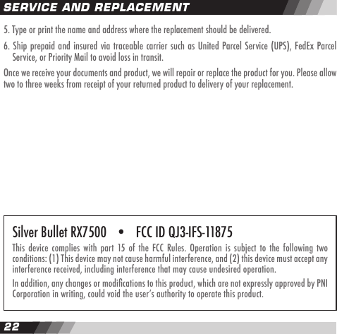 2223SERVICE AND REPLACEMENT5. Type or print the name and address where the replacement should be delivered.6. Ship prepaid and insured via traceable carrier such as United Parcel Service (UPS), FedEx Parcel  Service, or Priority Mail to avoid loss in transit.Once we receive your documents and product, we will repair or replace the product for you. Please allow two to three weeks from receipt of your returned product to delivery of your replacement.Silver Bullet RX7500   &bull;   FCC ID QJ3-IFS-11875This device  complies  with part  15 of the FCC  Rules.  Operation is  subject  to the  following  two conditions: (1) This device may not cause harmful interference, and (2) this device must accept any interference received, including interference that may cause undesired operation.In addition, any changes or modications to this product, which are not expressly approved by PNI Corporation in writing, could void the userʼs authority to operate this product.