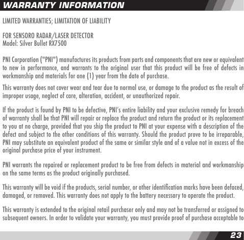 2223LIMITED WARRANTIES; LIMITATION OF LIABILITYFOR SENSORO RADAR/LASER DETECTORModel: Silver Bullet RX7500PNI Corporation ("PNI") manufactures its products from parts and components that are new or equivalent to new in performance, and warrants to the original  user that this product will be free  of defects in workmanship and materials for one (1) year from the date of purchase.This warranty does not cover wear and tear due to normal use, or damage to the product as the result of improper usage, neglect of care, alteration, accident, or unauthorized repair.If the product is found by PNI to be defective, PNIʼs entire liability and your exclusive remedy for breach of warranty shall be that PNI will repair or replace the product and return the product or its replacement to you at no charge, provided that you ship the product to PNI at your expense with a description of the defect and subject to the other conditions of this warranty. Should the product prove to be irreparable, PNI may substitute an equivalent product of the same or similar style and of a value not in excess of the original purchase price of your instrument.PNI warrants the repaired or replacement product to be free from defects in material and workmanship on the same terms as the product originally purchased.This warranty will be void if the products, serial number, or other identication marks have been defaced, damaged, or removed. This warranty does not apply to the battery necessary to operate the product.This warranty is extended to the original retail purchaser only and may not be transferred or assigned to subsequent owners. In order to validate your warranty, you must provide proof of purchase acceptable to WARRANTY INFORMATION