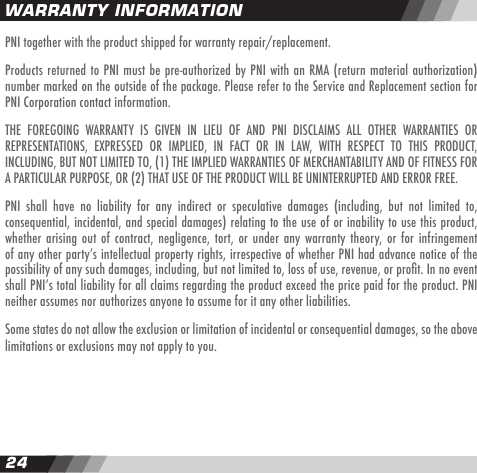24PNI together with the product shipped for warranty repair/replacement.Products returned to PNI must be pre-authorized by PNI with an RMA (return material authorization) number marked on the outside of the package. Please refer to the Service and Replacement section for PNI Corporation contact information.THE  FOREGOING  WARRANTY  IS  GIVEN  IN  LIEU  OF  AND  PNI  DISCLAIMS  ALL  OTHER  WARRANTIES  OR REPRESENTATIONS,  EXPRESSED  OR  IMPLIED,  IN  FACT  OR  IN  LAW,  WITH  RESPECT  TO  THIS  PRODUCT, INCLUDING, BUT NOT LIMITED TO, (1) THE IMPLIED WARRANTIES OF MERCHANTABILITY AND OF FITNESS FOR A PARTICULAR PURPOSE, OR (2) THAT USE OF THE PRODUCT WILL BE UNINTERRUPTED AND ERROR FREE.PNI  shall  have  no  liability  for  any  indirect  or  speculative  damages  (including,  but  not  limited  to, consequential, incidental, and special damages) relating to the use of or inability to use this product, whether arising out  of  contract,  negligence, tort,  or  under  any  warranty  theory, or for infringement of any other partyʼs intellectual property rights, irrespective of whether PNI had advance notice of the possibility of any such damages, including, but not limited to, loss of use, revenue, or prot. In no event shall PNIʼs total liability for all claims regarding the product exceed the price paid for the product. PNI neither assumes nor authorizes anyone to assume for it any other liabilities.Some states do not allow the exclusion or limitation of incidental or consequential damages, so the above limitations or exclusions may not apply to you.WARRANTY INFORMATION