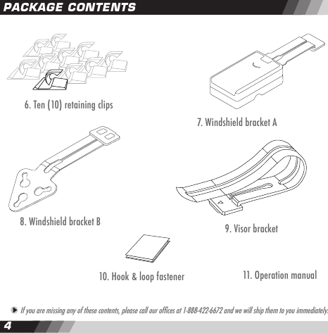 45 If you are missing any of these contents, please call our ofces at 1-888-422-6672 and we will ship them to you immediately.PACKAGE CONTENTS8. Windshield bracket B 9. Visor bracket 10. Hook &amp; loop fastener6. Ten (10) retaining clips11. Operation manual7. Windshield bracket A