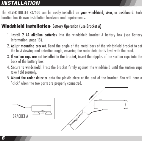 6INSTALLATIONBRACKET AThe  SILVER  BULLET  RX7500  can  be  easily  installed  on  your  windshield,  visor, or  dashboard.  Each location has its own installation hardware and requirements.Windshield Installation &ndash; Battery Operation (use Bracket A)  1.  Install  2  AA  alkaline  batteries  into  the  windshield  bracket  A  battery  box  (see  Battery    Information, page 13).  2. Adjust mounting bracket. Bend the angle of the metal bars of the windshield bracket to set    the best viewing and detection angle, ensuring the radar detector is level with the road.  3. If suction cups are not installed in the bracket, insert the nipples of the suction cups into the    back of the battery box.  4. Secure to windshield. Press the bracket ﬁrmly against the windshield until the suction cups    take hold securely.  5. Mount the radar  detector onto the plastic  piece at the end of the bracket. You will hear a    &ldquo;click&rdquo; when the two parts are properly connected.