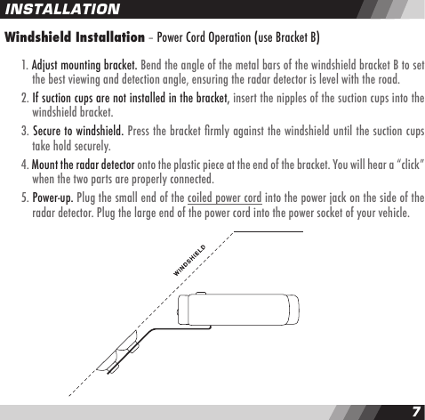 67Windshield Installation &ndash; Power Cord Operation (use Bracket B)   1. Adjust mounting bracket. Bend the angle of the metal bars of the windshield bracket B to set    the best viewing and detection angle, ensuring the radar detector is level with the road.  2. If suction cups are not installed in the bracket, insert the nipples of the suction cups into the    windshield bracket.  3. Secure to windshield. Press the bracket rmly against the windshield until the suction cups    take hold securely.  4. Mount the radar detector onto the plastic piece at the end of the bracket. You will hear a &ldquo;click&rdquo;    when the two parts are properly connected.  5. Power-up. Plug the small end of the coiled power cord into the power jack on the side of the    radar detector. Plug the large end of the power cord into the power socket of your vehicle.INSTALLATION