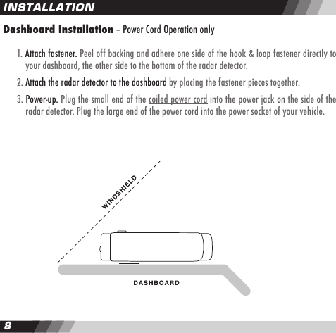 89Dashboard Installation &ndash; Power Cord Operation only   1. Attach fastener. Peel off backing and adhere one side of the hook &amp; loop fastener directly to    your dashboard, the other side to the bottom of the radar detector.  2. Attach the radar detector to the dashboard by placing the fastener pieces together.  3. Power-up. Plug the small end of the coiled power cord into the power jack on the side of the    radar detector. Plug the large end of the power cord into the power socket of your vehicle.INSTALLATION