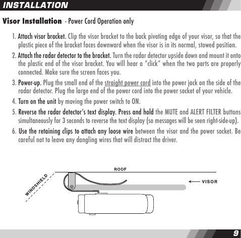 89INSTALLATIONVisor Installation  - Power Cord Operation only  1. Attach visor bracket. Clip the visor bracket to the back pivoting edge of your visor, so that the    plastic piece of the bracket faces downward when the visor is in its normal, stowed position.  2. Attach the radar detector to the bracket. Turn the radar detector upside down and mount it onto    the plastic end of the visor bracket. You will hear a &ldquo;click&rdquo; when the two parts are properly     connected. Make sure the screen faces you.  3. Power-up. Plug the small end of the straight power cord into the power jack on the side of the    radar detector. Plug the large end of the power cord into the power socket of your vehicle.  4. Turn on the unit by moving the power switch to ON.  5. Reverse the radar detectorʼs text display. Press and hold the MUTE and ALERT FILTER buttons    simultaneously for 3 seconds to reverse the text display (so messages will be seen right-side-up).   6. Use the retaining clips to attach any loose wire between the visor and the power socket. Be    careful not to leave any dangling wires that will distract the driver.