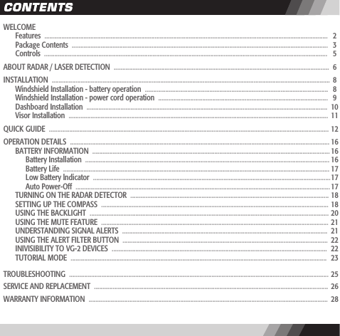 CONTENTSCONTENTSWELCOME  Features  .......................................................................................................................................................................   2  Package Contents  .......................................................................................................................................................   3  Controls  .......................................................................................................................................................................   5ABOUT RADAR / LASER DETECTION  ...............................................................................................................................  6INSTALLATION  ....................................................................................................................................................................  8  Windshield Installation - battery operation  ............................................................................................................   8  Windshield Installation - power cord operation  ....................................................................................................   9  Dashboard Installation  ..............................................................................................................................................  10   Visor Installation  .........................................................................................................................................................  11QUICK GUIDE  ..................................................................................................................................................................... 12OPERATION DETAILS  ......................................................................................................................................................... 16  BATTERY INFORMATION  ............................................................................................................................................ 16    Battery Installation  ................................................................................................................................................ 16    Battery Life  ............................................................................................................................................................. 17    Low Battery lndicator  ............................................................................................................................................ 17    Auto Power-Off  ...................................................................................................................................................... 17   TURNING ON THE RADAR DETECTOR  .....................................................................................................................  18  SETTING UP THE COMPASS  ......................................................................................................................................  18  USING THE BACKLIGHT  .............................................................................................................................................  20   USING THE MUTE FEATURE  ......................................................................................................................................  21   UNDERSTANDING SIGNAL ALERTS  .........................................................................................................................  21  USING THE ALERT FILTER BUTTON  .........................................................................................................................  22   INIVISIBILITY TO VG-2 DEVICES  ...............................................................................................................................  22  TUTORIAL MODE  .......................................................................................................................................................  23TROUBLESHOOTING  .........................................................................................................................................................  25SERVICE AND REPLACEMENT  ..........................................................................................................................................  26WARRANTY INFORMATION  .............................................................................................................................................  28