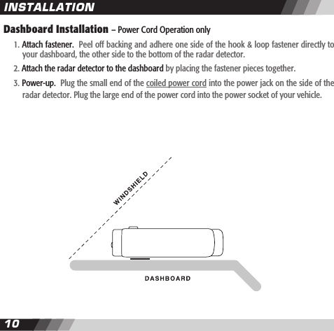 1011Dashboard Installation &ndash; Power Cord Operation only   1. Attach fastener.  Peel off backing and adhere one side of the hook &amp; loop fastener directly to    your dashboard, the other side to the bottom of the radar detector.  2. Attach the radar detector to the dashboard by placing the fastener pieces together.  3. Power-up.  Plug the small end of the coiled power cord into the power jack on the side of the     radar detector. Plug the large end of the power cord into the power socket of your vehicle. INSTALLATION