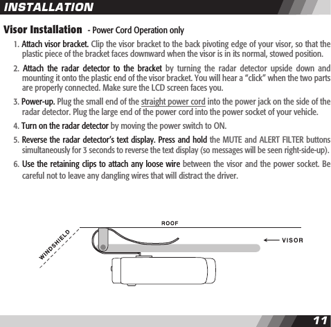 1011Visor Installation  - Power Cord Operation only  1. Attach visor bracket. Clip the visor bracket to the back pivoting edge of your visor, so that the    plastic piece of the bracket faces downward when the visor is in its normal, stowed position.  2.  Attach  the  radar  detector  to  the  bracket  by  turning  the  radar  detector  upside  down  and    mounting it onto the plastic end of the visor bracket. You will hear a &ldquo;click&rdquo; when the two parts    are properly connected. Make sure the LCD screen faces you.  3. Power-up. Plug the small end of the straight power cord into the power jack on the side of the    radar detector. Plug the large end of the power cord into the power socket of your vehicle.  4. Turn on the radar detector by moving the power switch to ON.  5. Reverse the radar detector&rsquo;s text display. Press and hold the MUTE and ALERT FILTER buttons    simultaneously for 3 seconds to reverse the text display (so messages will be seen right-side-up).   6. Use the retaining clips to attach any loose wire between the visor and the power socket. Be    careful not to leave any dangling wires that will distract the driver.INSTALLATION