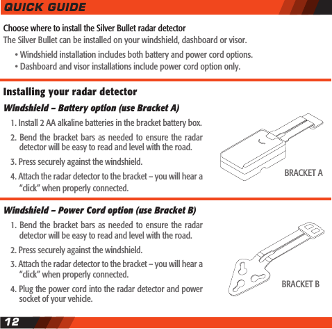 Choose where to install the Silver Bullet radar detectorThe Silver Bullet can be installed on your windshield, dashboard or visor.    &bull; Windshield installation includes both battery and power cord options.    &bull; Dashboard and visor installations include power cord option only.QUICK GUIDE12Installing your radar detector Windshield &ndash; Battery option (use Bracket A)  1. Install 2 AA alkaline batteries in the bracket battery box.  2. Bend the bracket bars  as  needed to ensure the radar    detector will be easy to read and level with the road.  3. Press securely against the windshield.  4. Attach the radar detector to the bracket &ndash; you will hear a    &ldquo;click&rdquo; when properly connected.Windshield &ndash; Power Cord option (use Bracket B)  1. Bend the bracket bars  as  needed to ensure the radar    detector will be easy to read and level with the road.  2. Press securely against the windshield.  3. Attach the radar detector to the bracket &ndash; you will hear a    &ldquo;click&rdquo; when properly connected.  4. Plug the power cord into the radar detector and power    socket of your vehicle.BRACKET ABRACKET B