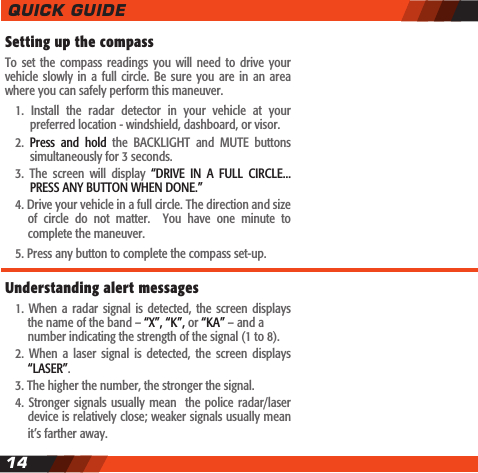 14Setting up the compassTo  set the  compass  readings  you  will need  to  drive your vehicle  slowly  in  a full  circle. Be  sure you  are in  an  area where you can safely perform this maneuver.  1.  Install  the  radar  detector  in  your  vehicle  at  your    preferred location - windshield, dashboard, or visor.  2.  Press  and  hold  the  BACKLIGHT  and  MUTE  buttons     simultaneously for 3 seconds.  3.  The  screen  will  display  &ldquo;DRIVE  IN  A  FULL  CIRCLE...    PRESS ANY BUTTON WHEN DONE.&rdquo;   4. Drive your vehicle in a full circle. The direction and size    of  circle  do  not  matter.    You  have  one  minute  to     complete the maneuver.  5. Press any button to complete the compass set-up.Understanding alert messages  1.  When a  radar signal  is  detected,  the  screen displays    the name of the band &ndash; &ldquo;X&rdquo;, &ldquo;K&rdquo;, or &ldquo;KA&rdquo; &ndash; and a      number indicating the strength of the signal (1 to 8).  2.  When  a  laser  signal  is  detected,  the  screen  displays    &ldquo;LASER&rdquo;.  3. The higher the number, the stronger the signal.    4. Stronger signals  usually mean   the  police radar/laser    device is relatively close; weaker signals usually mean    it&rsquo;s farther away.QUICK GUIDE