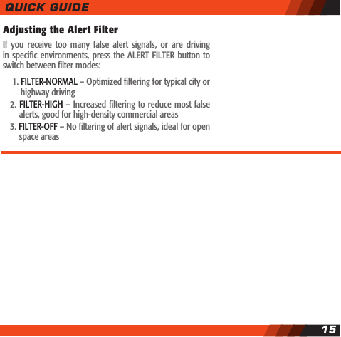Adjusting the Alert Filter If  you  receive  too  many  false  alert  signals,  or  are  driving in specic environments, press the  ALERT  FILTER button to switch between lter modes:    1. FILTER-NORMAL &ndash; Optimized ltering for typical city or     highway driving  2. FILTER-HIGH &ndash; Increased ltering to reduce most false    alerts, good for high-density commercial areas  3. FILTER-OFF &ndash; No ltering of alert signals, ideal for open    space areasQUICK GUIDE15