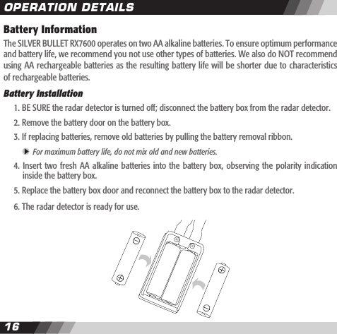 1617Battery InformationThe SILVER BULLET RX7600 operates on two AA alkaline batteries. To ensure optimum performance and battery life, we recommend you not use other types of batteries. We also do NOT recommend using AA rechargeable batteries as the resulting battery life will be shorter due to characteristics of rechargeable batteries.Battery Installation  1. BE SURE the radar detector is turned off; disconnect the battery box from the radar detector.  2. Remove the battery door on the battery box.   3. If replacing batteries, remove old batteries by pulling the battery removal ribbon.     For maximum battery life, do not mix old and new batteries.  4.  Insert  two fresh  AA alkaline  batteries into  the battery  box, observing  the polarity  indication    inside the battery box.   5. Replace the battery box door and reconnect the battery box to the radar detector.  6. The radar detector is ready for use. OPERATION DETAILS