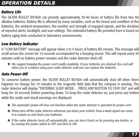 1617Battery LifeThe SILVER BULLET RX7600 can provide approximately 30-40 hours of battery  life  from two AA alkaline batteries. Battery life is affected by many variables, such as the brand and condition of the batteries, the ambient temperature, the number and strength of engaged signals, and the duration of reported alerts, backlight, and user settings. The estimated battery life provided here is based on battery aging tests conducted in laboratory environments.Low Battery IndicatorA &ldquo;LOW BATTERY&rdquo; message will appear when 2 to 4 hours of battery life remain. This message will scroll across the screen for 10 seconds accompanied by a beeping sound. This will repeat every 30 minutes until no battery power remains and the radar detector shuts off. We suggest keeping the power cord readily available. If your batteries are drained, the cord will  allow you to continue using your radar detector until you can replace the batteries. Auto Power-Off To  conserve  battery power,  the  SILVER  BULLET  RX7600 will  automatically  shut  off  when there happens no change  for  10 minutes  to the  magnetic eld  data  that the  compass is  sensing. The radar detector will display &rdquo;ENTERING SLEEP MODE&hellip; PRESS ANY BUTTON TO STAY ON&rdquo; and will beep for 20 seconds before powering down. To keep the radar detector on, just press any button while the audio and visual warnings are displayed. The automatic power-off does not function when the radar detector is operated by power cord.  Please turn off the radar detector whenever you leave your vehicle. Even a weak signal can cause  it to remain on and drain your batteries. If the radar detector turns off automatically, you can turn it back on by pressing any button, or  by moving the power switch to OFF and then to ON. OPERATION DETAILS