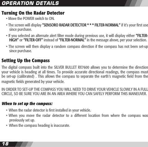 1819Turning On the Radar Detector  &bull; Move the POWER switch to ON.  &bull; The screen will display &rdquo;SENSORO RADAR DETECTOR * * * FILTER-NORMAL&rdquo; if it&rsquo;s your rst use    since purchase.  &bull; If you selected an alternate alert lter mode during previous use, it will display either &ldquo;FILTER-    HIGH&rdquo; or &ldquo;FILTER-OFF&rdquo; instead of &ldquo;FILTER-NORMAL&rdquo; in the message above, per your selection.    &bull; The screen will then display a random compass direction if the compass has not been set-up    since purchase.Setting Up the Compass  The digital compass built into the SILVER BULLET RX7600 allows you to determine the  direction your vehicle is heading at all times. To provide accurate directional readings, the compass must be set-up (calibrated) . This allows the compass to separate the earth&rsquo;s magnetic eld from  the magnetic elds generated by your vehicle. IN ORDER TO SET-UP THE COMPASS YOU WILL NEED TO DRIVE YOUR VEHICLE SLOWLY IN A FULL CIRCLE, SO BE SURE YOU ARE IN AN AREA WHERE YOU CAN SAFELY PERFORM THIS MANEUVER.When to set up the compass:  &bull; When the radar detector is rst installed in your vehicle.   &bull; When  you  move  the  radar  detector  to  a  different  location  from  where  the  compass  was    previously set up.  &bull; When the compass heading is inaccurate.OPERATION DETAILS