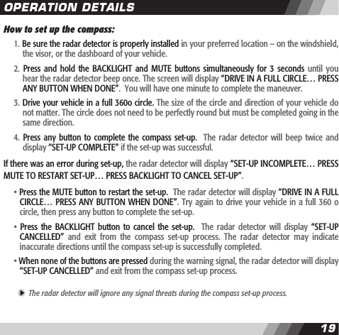 1819How to set up the compass:  1. Be sure the radar detector is properly installed in your preferred location &ndash; on the windshield,    the visor, or the dashboard of your vehicle.  2.  Press and  hold  the  BACKLIGHT  and MUTE  buttons simultaneously  for  3 seconds  until you     hear the radar detector beep once. The screen will display &ldquo;DRIVE IN A FULL CIRCLE&hellip; PRESS     ANY BUTTON WHEN DONE&rdquo;.  You will have one minute to complete the maneuver.  3. Drive your vehicle in a full 360o circle. The size of the circle and direction of your vehicle do    not matter. The circle does not need to be perfectly round but must be completed going in the    same direction.   4.  Press  any button to  complete the compass  set-up.   The radar  detector will beep  twice  and     display &ldquo;SET-UP COMPLETE&rdquo; if the set-up was successful. If there was an error during set-up, the radar detector will display &ldquo;SET-UP INCOMPLETE&hellip; PRESS MUTE TO RESTART SET-UP&hellip; PRESS BACKLIGHT TO CANCEL SET-UP&rdquo;.  &bull; Press the MUTE button to restart the set-up.  The radar detector will display &ldquo;DRIVE IN A FULL    CIRCLE&hellip; PRESS ANY BUTTON WHEN DONE&rdquo;. Try again to drive your vehicle in a full 360 o    circle, then press any button to complete the set-up.    &bull;  Press  the  BACKLIGHT  button to  cancel  the set-up.    The  radar  detector will  display  &ldquo;SET-UP    CANCELLED&rdquo;  and  exit  from  the  compass  set-up  process.  The  radar  detector  may  indicate    inaccurate directions until the compass set-up is successfully completed.  &bull; When none of the buttons are pressed during the warning signal, the radar detector will display     &ldquo;SET-UP CANCELLED&rdquo; and exit from the compass set-up process.   The radar detector will ignore any signal threats during the compass set-up process. OPERATION DETAILS