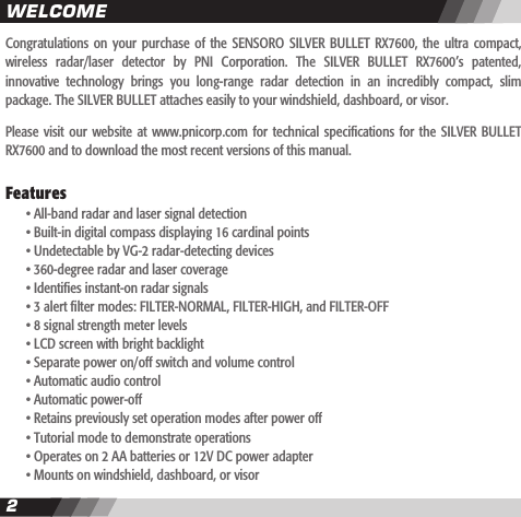 2CONTENTS3Congratulations  on your  purchase  of  the  SENSORO  SILVER  BULLET  RX7600,  the  ultra  compact, wireless  radar/laser  detector  by  PNI  Corporation.  The  SILVER  BULLET  RX7600&rsquo;s  patented, innovative  technology  brings  you  long-range  radar  detection  in  an  incredibly  compact,  slim package. The SILVER BULLET attaches easily to your windshield, dashboard, or visor.Please visit  our website  at www.pnicorp.com  for  technical specications  for the  SILVER BULLET RX7600 and to download the most recent versions of this manual.Features  &bull; All-band radar and laser signal detection  &bull; Built-in digital compass displaying 16 cardinal points  &bull; Undetectable by VG-2 radar-detecting devices   &bull; 360-degree radar and laser coverage  &bull; Identies instant-on radar signals  &bull; 3 alert lter modes: FILTER-NORMAL, FILTER-HIGH, and FILTER-OFF  &bull; 8 signal strength meter levels  &bull; LCD screen with bright backlight  &bull; Separate power on/off switch and volume control  &bull; Automatic audio control  &bull; Automatic power-off  &bull; Retains previously set operation modes after power off  &bull; Tutorial mode to demonstrate operations  &bull; Operates on 2 AA batteries or 12V DC power adapter  &bull; Mounts on windshield, dashboard, or visor WELCOME