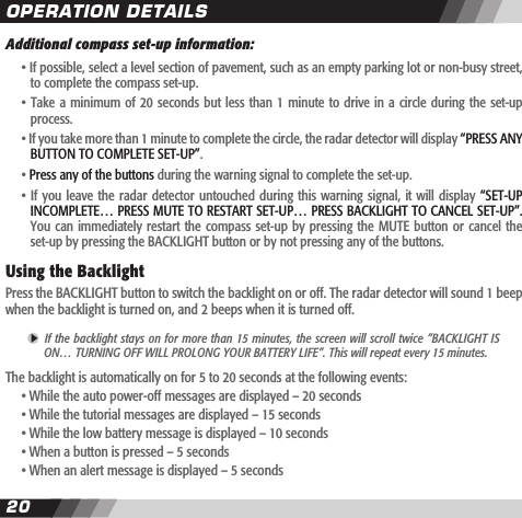 2021Additional compass set-up information:  &bull; If possible, select a level section of pavement, such as an empty parking lot or non-busy street,    to complete the compass set-up.   &bull; Take a minimum of  20  seconds  but less than 1 minute to  drive  in  a  circle during the set-up    process.  &bull; If you take more than 1 minute to complete the circle, the radar detector will display &ldquo;PRESS ANY    BUTTON TO COMPLETE SET-UP&rdquo;.   &bull; Press any of the buttons during the warning signal to complete the set-up.   &bull; If  you leave  the radar  detector  untouched during  this warning  signal, it  will display  &ldquo;SET-UP     INCOMPLETE&hellip; PRESS MUTE TO RESTART SET-UP&hellip; PRESS BACKLIGHT TO CANCEL SET-UP&rdquo;.    You  can immediately restart  the  compass set-up by  pressing  the MUTE  button  or cancel the     set-up by pressing the BACKLIGHT button or by not pressing any of the buttons.  Using the Backlight Press the BACKLIGHT button to switch the backlight on or off. The radar detector will sound 1 beep when the backlight is turned on, and 2 beeps when it is turned off.  If the backlight stays on for more than 15 minutes, the screen will scroll twice &rdquo;BACKLIGHT IS  ON&hellip; TURNING OFF WILL PROLONG YOUR BATTERY LIFE&rdquo;. This will repeat every 15 minutes.The backlight is automatically on for 5 to 20 seconds at the following events:  &bull; While the auto power-off messages are displayed &ndash; 20 seconds  &bull; While the tutorial messages are displayed &ndash; 15 seconds  &bull; While the low battery message is displayed &ndash; 10 seconds  &bull; When a button is pressed &ndash; 5 seconds  &bull; When an alert message is displayed &ndash; 5 secondsOPERATION DETAILS