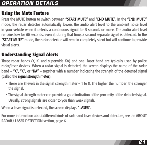 2021Using the Mute FeaturePress the MUTE button to switch between &ldquo;START MUTE&rdquo; and &ldquo;END MUTE&rdquo;. In the &ldquo;END MUTE&rdquo; mode,  the radar  detector automatically  lowers  the audio  alert  level  to  the ambient  noise  level in your vehicle when it detects a continuous signal for 5 seconds or more. The audio alert level remains low for 60 seconds, even if, during that time, a second separate signal is detected. In the &ldquo;START MUTE&rdquo; mode, the radar detector will remain completely silent but will continue to provide visual alerts. Understanding Signal AlertsThree  radar  bands  (X,  K,  and  superwide  KA)  and  one    laser  band  are  typically  used  by  police radar/laser devices. When a radar signal is detected,  the  screen  displays the name of  the  radar band &ndash; &ldquo;X&rdquo;, &ldquo;K&rdquo;, or &ldquo;KA&rdquo; &ndash; together with a number indicating the strength of the detected signal (called the signal strength meter).   &bull; There are 8 levels in the signal strength meter &ndash; 1 to 8. The higher the number, the stronger     the signal.   &bull; The signal strength meter can provide a good indication of the proximity of the detected signal.    Usually, strong signals are closer to you than weak signals.When a laser signal is detected, the screen displays &ldquo;LASER&rdquo;.For more information about different kinds of radar and laser devices and detectors, see the ABOUT RADAR / LASER DETECTION section, page 6.OPERATION DETAILS