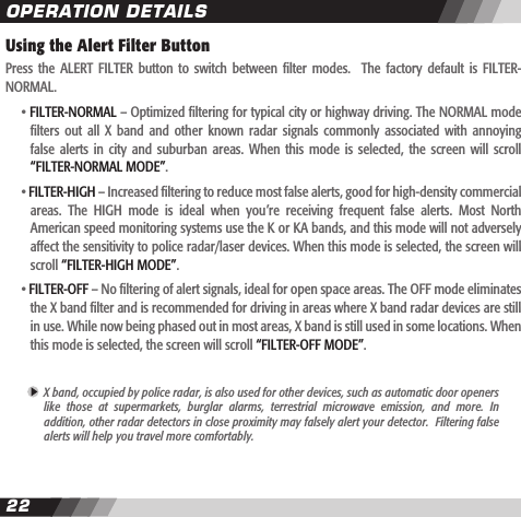 2223Using the Alert Filter ButtonPress  the  ALERT FILTER  button  to  switch  between  lter  modes.    The  factory  default is  FILTER-NORMAL.    &bull; FILTER-NORMAL &ndash; Optimized ltering for typical city or highway driving. The NORMAL mode    lters  out  all  X  band  and  other  known  radar  signals  commonly  associated  with  annoying    false  alerts  in city  and  suburban  areas.  When  this  mode is  selected,  the screen  will  scroll     &ldquo;FILTER-NORMAL MODE&rdquo;.  &bull; FILTER-HIGH &ndash; Increased ltering to reduce most false alerts, good for high-density commercial    areas.  The  HIGH  mode  is  ideal  when  you&rsquo;re  receiving  frequent  false  alerts.  Most  North    American speed monitoring systems use the K or KA bands, and this mode will not adversely    affect the sensitivity to police radar/laser devices. When this mode is selected, the screen will     scroll &ldquo;FILTER-HIGH MODE&rdquo;.  &bull; FILTER-OFF &ndash; No ltering of alert signals, ideal for open space areas. The OFF mode eliminates    the X band lter and is recommended for driving in areas where X band radar devices are still    in use. While now being phased out in most areas, X band is still used in some locations. When     this mode is selected, the screen will scroll &ldquo;FILTER-OFF MODE&rdquo;. X band, occupied by police radar, is also used for other devices, such as automatic door openers  like  those  at  supermarkets,  burglar  alarms,  terrestrial  microwave  emission,  and  more.  In  addition, other radar detectors in close proximity may falsely alert your detector.  Filtering false  alerts will help you travel more comfortably.OPERATION DETAILS