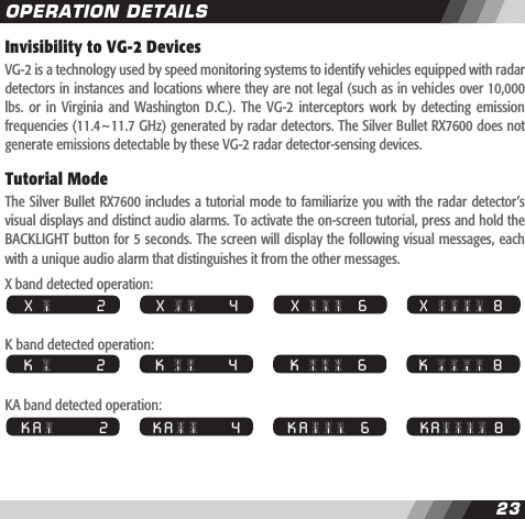 23Invisibility to VG-2 DevicesVG-2 is a technology used by speed monitoring systems to identify vehicles equipped with radar detectors in instances and locations where they are not legal (such as in vehicles over 10,000 lbs.  or in  Virginia  and  Washington D.C.).  The  VG-2  interceptors work  by  detecting  emission frequencies (11.4~11.7 GHz) generated by radar detectors. The Silver Bullet RX7600 does not generate emissions detectable by these VG-2 radar detector-sensing devices.Tutorial ModeThe Silver Bullet RX7600 includes a tutorial mode to familiarize you with the radar detector&rsquo;s visual displays and distinct audio alarms. To activate the on-screen tutorial, press and hold the BACKLIGHT button for 5 seconds. The screen will display the following visual messages, each with a unique audio alarm that distinguishes it from the other messages.X band detected operation:K band detected operation:KA band detected operation:  X     8  X                 2   X             4   X       6  K     8  K                 2   K             4   K       6  K A   8  K A               2   K A           4   K A     6OPERATION DETAILS