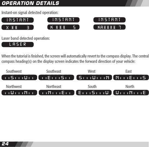 2425Instant-on signal detected operation:Laser band detected operation:When the tutorial is nished, the screen will automatically revert to the compass display. The central compass heading(s) on the display screen indicates the forward direction of your vehicle: Southwest    Southeast    West    EastNorthwest    Northeast    South    NorthOPERATION DETAILSINSTANT X       3INSTANT K      5INSTANT KA   7LASERS W E S S W N N E SW N EE S WN EW N