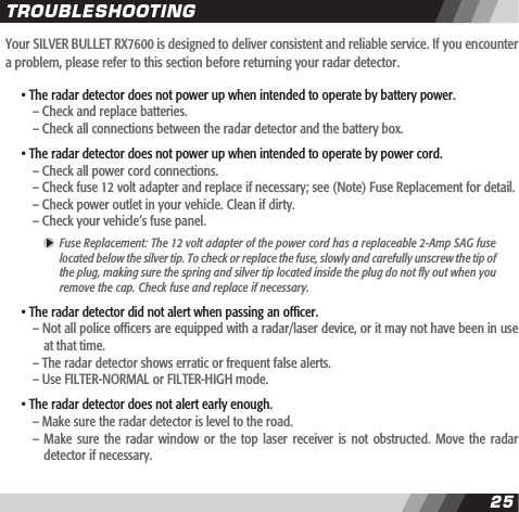 2425Your SILVER BULLET RX7600 is designed to deliver consistent and reliable service. If you encounter a problem, please refer to this section before returning your radar detector. &bull; The radar detector does not power up when intended to operate by battery power.    &ndash; Check and replace batteries.    &ndash; Check all connections between the radar detector and the battery box. &bull; The radar detector does not power up when intended to operate by power cord.    &ndash; Check all power cord connections.    &ndash; Check fuse 12 volt adapter and replace if necessary; see (Note) Fuse Replacement for detail.    &ndash; Check power outlet in your vehicle. Clean if dirty.    &ndash; Check your vehicle&rsquo;s fuse panel.  Fuse Replacement: The 12 volt adapter of the power cord has a replaceable 2-Amp SAG fuse  located below the silver tip. To check or replace the fuse, slowly and carefully unscrew the tip of  the plug, making sure the spring and silver tip located inside the plug do not y out when you  remove the cap. Check fuse and replace if necessary. &bull; The radar detector did not alert when passing an ofcer.    &ndash; Not all police ofcers are equipped with a radar/laser device, or it may not have been in use      at that time.    &ndash; The radar detector shows erratic or frequent false alerts.    &ndash; Use FILTER-NORMAL or FILTER-HIGH mode.  &bull; The radar detector does not alert early enough.    &ndash; Make sure the radar detector is level to the road.    &ndash;  Make sure  the radar  window or  the top  laser receiver  is not  obstructed. Move  the radar       detector if necessary.TROUBLESHOOTING
