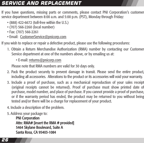 2627If  you  have  questions,  missing  parts  or  comments,  please  contact  PNI  Corporation&rsquo;s  customer service department between 8:00 a.m. and 5:00 p.m. (PST), Monday through Friday:   &bull; (888) 422-6672 (toll-free within the U.S.)  &bull; (707) 566-2260 (local number)  &bull; Fax: (707) 566-2261  &bull; Email:  CustomerService@pnicorp.comIf you wish to replace or repair a defective product, please use the following procedures:  1.  Obtain  a Return  Merchandise  Authorization  (RMA)  number by  contacting  our  Customer    Service department at one of the numbers above, or by emailing us at:        &bull; E-mail: returns@pnicorp.com    Please note that RMA numbers are valid for 30 days only.  2.  Pack  the  product  securely  to  prevent  damage  in  transit.  Please  send  the  entire  product,     including all accessories.  Alterations to the product or its accessories will void your warranty.   3.  Include  a  proof  of  purchase,  such  as  a  mechanical  reproduction  of  your  sales  receipt    (original  receipts  cannot  be  returned).  Proof  of  purchase  must  show  printed  date  of    purchase, model number, and place of purchase. If you cannot provide a proof of purchase,     or if  the warranty  period has  ended, the  product may  be returned  to you  without being    tested and/or there will be a charge for replacement of your product.  4. Include a description of the problem.  5. Address your package to:      PNI Corporation      Attn: RMA# [insert the RMA # provided]      5464 Skylane Boulevard, Suite A      Santa Rosa, CA 95403-1084SERVICE AND REPLACEMENT