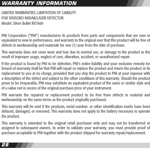 2829LIMITED WARRANTIES; LIMITATION OF LIABILITYFOR SENSORO RADAR/LASER DETECTORModel: Silver Bullet RX7600PNI Corporation (&ldquo;PNI&rdquo;)  manufactures its products from parts and components that are new or equivalent to new in performance, and warrants to the original user that this product will be free of defects in workmanship and materials for one (1) year from the date of purchase.This warranty does not cover wear and tear due to normal use, or damage to the product as the result of improper usage, neglect of care, alteration, accident, or unauthorized repair.If the product is found by PNI to be defective, PNI&rsquo;s entire liability and your exclusive remedy for breach of warranty shall be that PNI will repair or replace the product and return the product or its replacement to you at no charge, provided that you ship the product to PNI at your expense with a description of the defect and subject to the other conditions of this warranty. Should the product prove to be irreparable, PNI may substitute an equivalent product of the same or similar style and of a value not in excess of the original purchase price of your instrument.PNI  warrants  the  repaired  or  replacement  product  to  be  free  from  defects  in  material  and workmanship on the same terms as the product originally purchased.This warranty will be void if the products, serial number, or other identication marks have been defaced, damaged, or removed. This warranty does not apply to the battery necessary to operate the product.This  warranty  is extended  to  the  original  retail purchaser  only  and  may  not be  transferred  or assigned to  subsequent owners. In  order to validate  your warranty, you  must provide proof  of purchase acceptable to PNI together with the product shipped for warranty repair/replacement.WARRANTY INFORMATION
