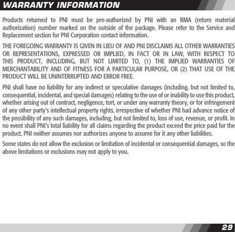 2829Products  returned  to  PNI  must  be  pre-authorized  by  PNI  with  an  RMA  (return  material authorization)  number  marked  on  the  outside  of  the  package.  Please  refer to  the  Service  and Replacement section for PNI Corporation contact information.THE FOREGOING WARRANTY IS GIVEN IN LIEU OF AND PNI DISCLAIMS ALL OTHER WARRANTIES OR  REPRESENTATIONS,  EXPRESSED  OR  IMPLIED,  IN  FACT  OR  IN  LAW,  WITH  RESPECT  TO THIS  PRODUCT,  INCLUDING,  BUT  NOT  LIMITED  TO,  (1)  THE  IMPLIED  WARRANTIES  OF MERCHANTABILITY  AND OF  FITNESS FOR  A  PARTICULAR  PURPOSE,  OR (2)  THAT USE  OF  THE PRODUCT WILL BE UNINTERRUPTED AND ERROR FREE.PNI shall have no liability for any indirect or speculative damages (including, but not limited to, consequential, incidental, and special damages) relating to the use of or inability to use this product, whether arising out of contract, negligence, tort, or under any warranty theory, or for infringement of any other party&rsquo;s intellectual property rights, irrespective of whether PNI had advance notice of the possibility of any such damages, including, but not limited to, loss of use, revenue, or prot. In no event shall PNI&rsquo;s total liability for all claims regarding the product exceed the price paid for the product. PNI neither assumes nor authorizes anyone to assume for it any other liabilities.Some states do not allow the exclusion or limitation of incidental or consequential damages, so the above limitations or exclusions may not apply to you.WARRANTY INFORMATION