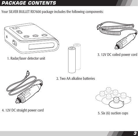 2CONTENTS3Your SILVER BULLET RX7600 package includes the following components:PACKAGE CONTENTS1. Radar/laser detector unit2. Two AA alkaline batteries3. 12V DC coiled power cord4. 12V DC straight power cord 5. Six (6) suction cups